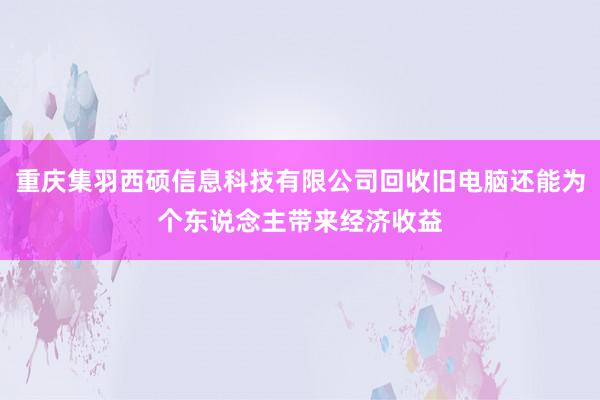 重庆集羽西硕信息科技有限公司回收旧电脑还能为个东说念主带来经济收益