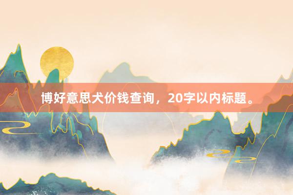 博好意思犬价钱查询，20字以内标题。